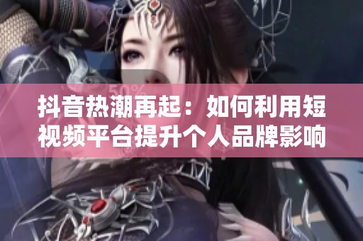 抖音热潮再起：如何利用短视频平台提升个人品牌影响力