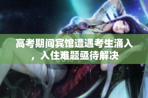 高考期间宾馆遭遇考生涌入，入住难题亟待解决