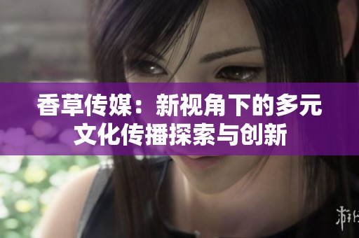 香草传媒：新视角下的多元文化传播探索与创新