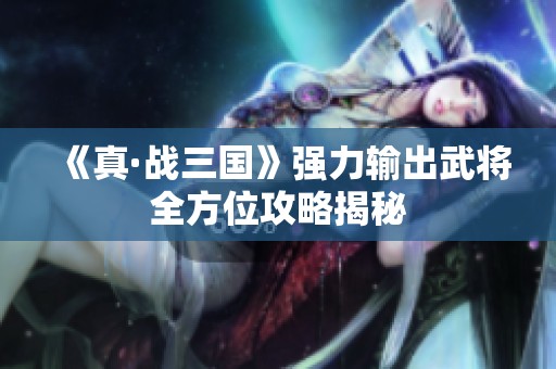 《真·战三国》强力输出武将全方位攻略揭秘