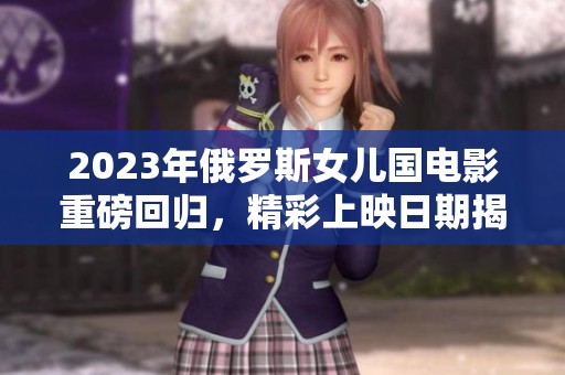 2023年俄罗斯女儿国电影重磅回归，精彩上映日期揭晓