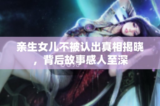 亲生女儿不被认出真相揭晓，背后故事感人至深