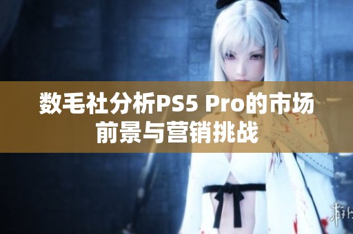 数毛社分析PS5 Pro的市场前景与营销挑战