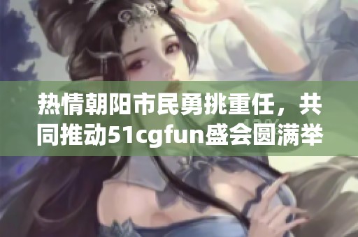 热情朝阳市民勇挑重任，共同推动51cgfun盛会圆满举行