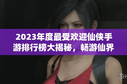 2023年度最受欢迎仙侠手游排行榜大揭秘，畅游仙界不容错过