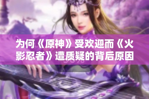 为何《原神》受欢迎而《火影忍者》遭质疑的背后原因揭秘