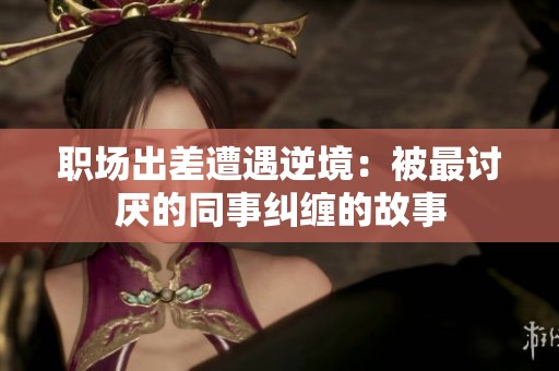 职场出差遭遇逆境：被最讨厌的同事纠缠的故事