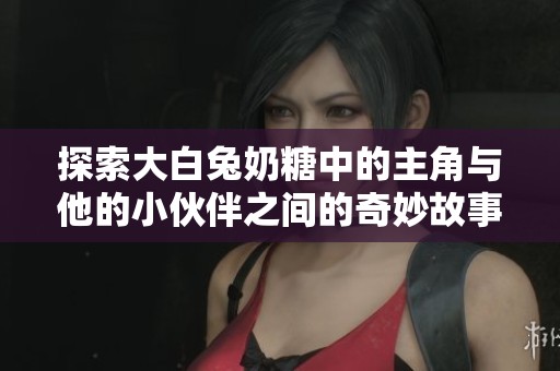 探索大白兔奶糖中的主角与他的小伙伴之间的奇妙故事