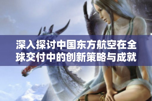 深入探讨中国东方航空在全球交付中的创新策略与成就