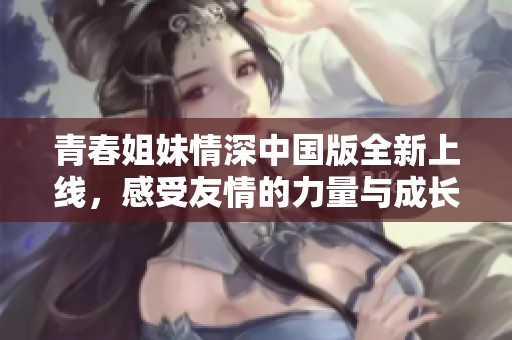 青春姐妹情深中国版全新上线，感受友情的力量与成长