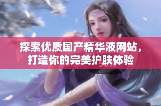探索优质国产精华液网站，打造你的完美护肤体验