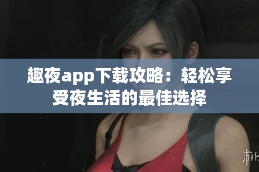 趣夜app下载攻略：轻松享受夜生活的最佳选择