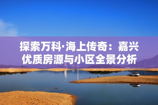 探索万科·海上传奇：嘉兴优质房源与小区全景分析
