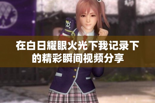 在白日耀眼火光下我记录下的精彩瞬间视频分享