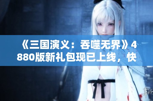 《三国演义：吞噬无界》4880版新礼包现已上线，快来领取吧！