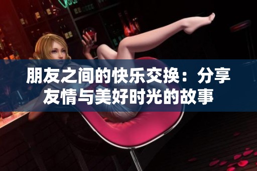朋友之间的快乐交换：分享友情与美好时光的故事