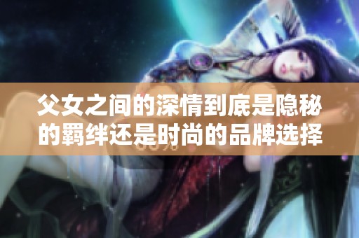 父女之间的深情到底是隐秘的羁绊还是时尚的品牌选择
