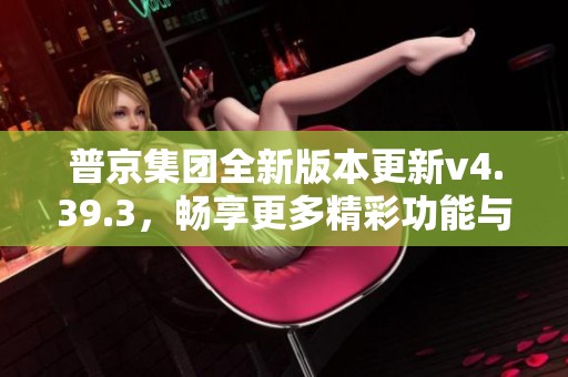 普京集团全新版本更新v4.39.3，畅享更多精彩功能与体验