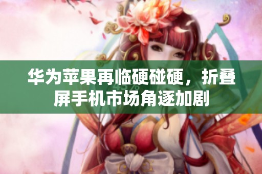 华为苹果再临硬碰硬，折叠屏手机市场角逐加剧