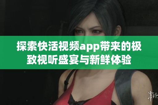 探索快活视频app带来的极致视听盛宴与新鲜体验