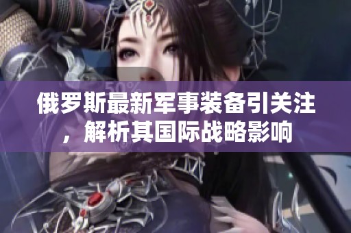 俄罗斯最新军事装备引关注，解析其国际战略影响