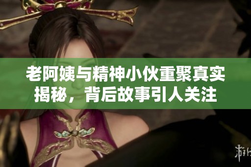 老阿姨与精神小伙重聚真实揭秘，背后故事引人关注