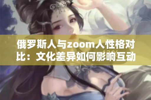 俄罗斯人与zoom人性格对比：文化差异如何影响互动方式