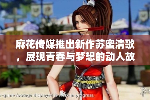 麻花传媒推出新作苏蜜清歌，展现青春与梦想的动人故事