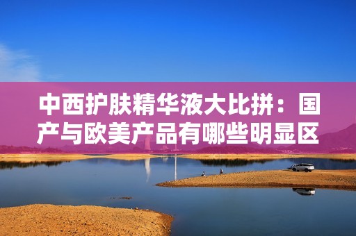 中西护肤精华液大比拼：国产与欧美产品有哪些明显区别