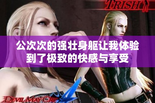 公次次的强壮身躯让我体验到了极致的快感与享受