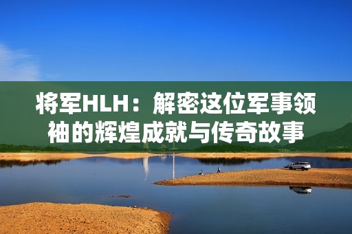 将军HLH：解密这位军事领袖的辉煌成就与传奇故事