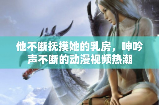 他不断抚摸她的乳房，呻吟声不断的动漫视频热潮