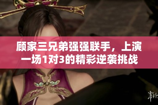 顾家三兄弟强强联手，上演一场1对3的精彩逆袭挑战