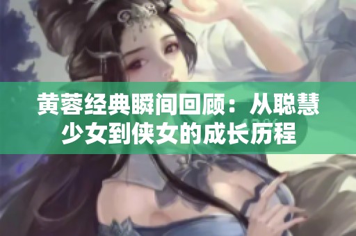 黄蓉经典瞬间回顾：从聪慧少女到侠女的成长历程