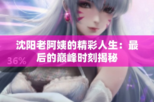 沈阳老阿姨的精彩人生：最后的巅峰时刻揭秘