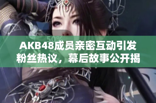 AKB48成员亲密互动引发粉丝热议，幕后故事公开揭秘