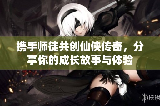 携手师徒共创仙侠传奇，分享你的成长故事与体验