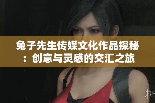 兔子先生传媒文化作品探秘：创意与灵感的交汇之旅