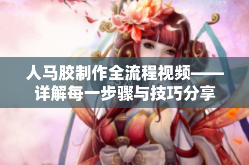 人马胶制作全流程视频——详解每一步骤与技巧分享