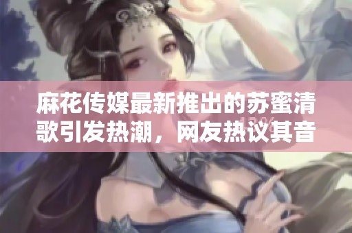 麻花传媒最新推出的苏蜜清歌引发热潮，网友热议其音乐魅力
