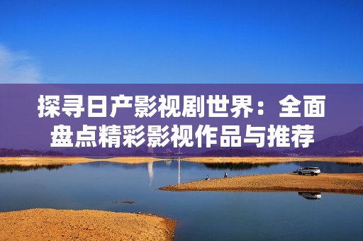 探寻日产影视剧世界：全面盘点精彩影视作品与推荐