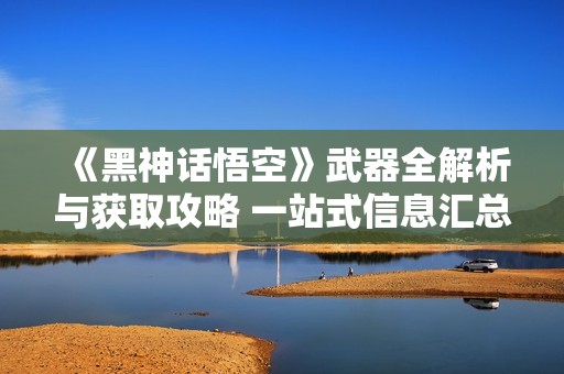 《黑神话悟空》武器全解析与获取攻略 一站式信息汇总
