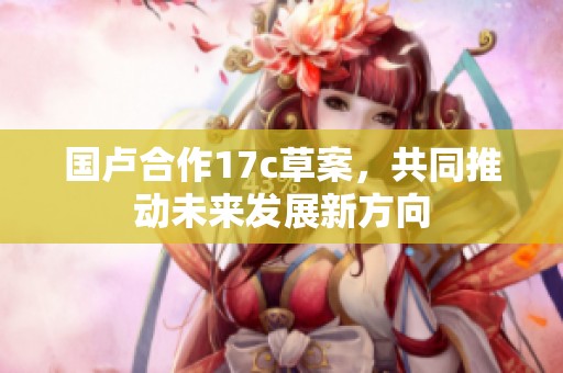 国卢合作17c草案，共同推动未来发展新方向