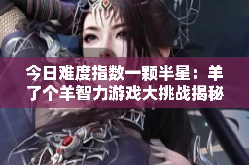 今日难度指数一颗半星：羊了个羊智力游戏大挑战揭秘
