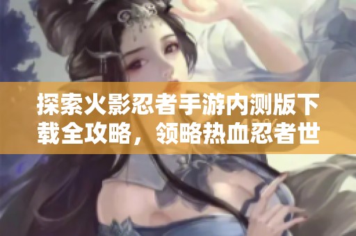 探索火影忍者手游内测版下载全攻略，领略热血忍者世界的魅力