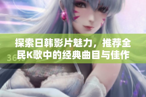 探索日韩影片魅力，推荐全民K歌中的经典曲目与佳作