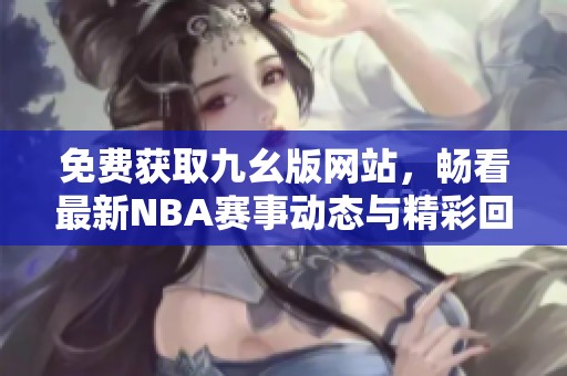 免费获取九幺版网站，畅看最新NBA赛事动态与精彩回放