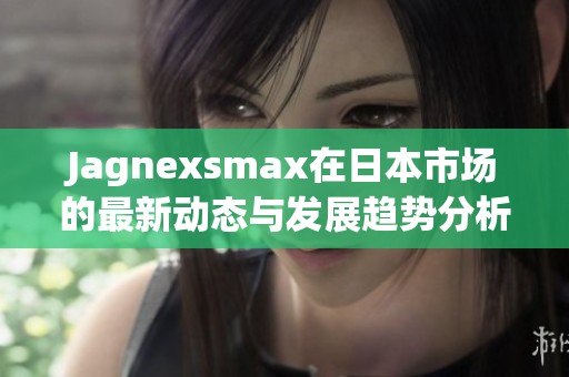 Jagnexsmax在日本市场的最新动态与发展趋势分析