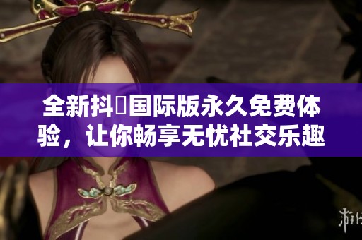 全新抖抈国际版永久免费体验，让你畅享无忧社交乐趣