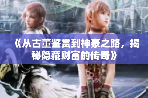 《从古董鉴赏到神豪之路，揭秘隐藏财富的传奇》